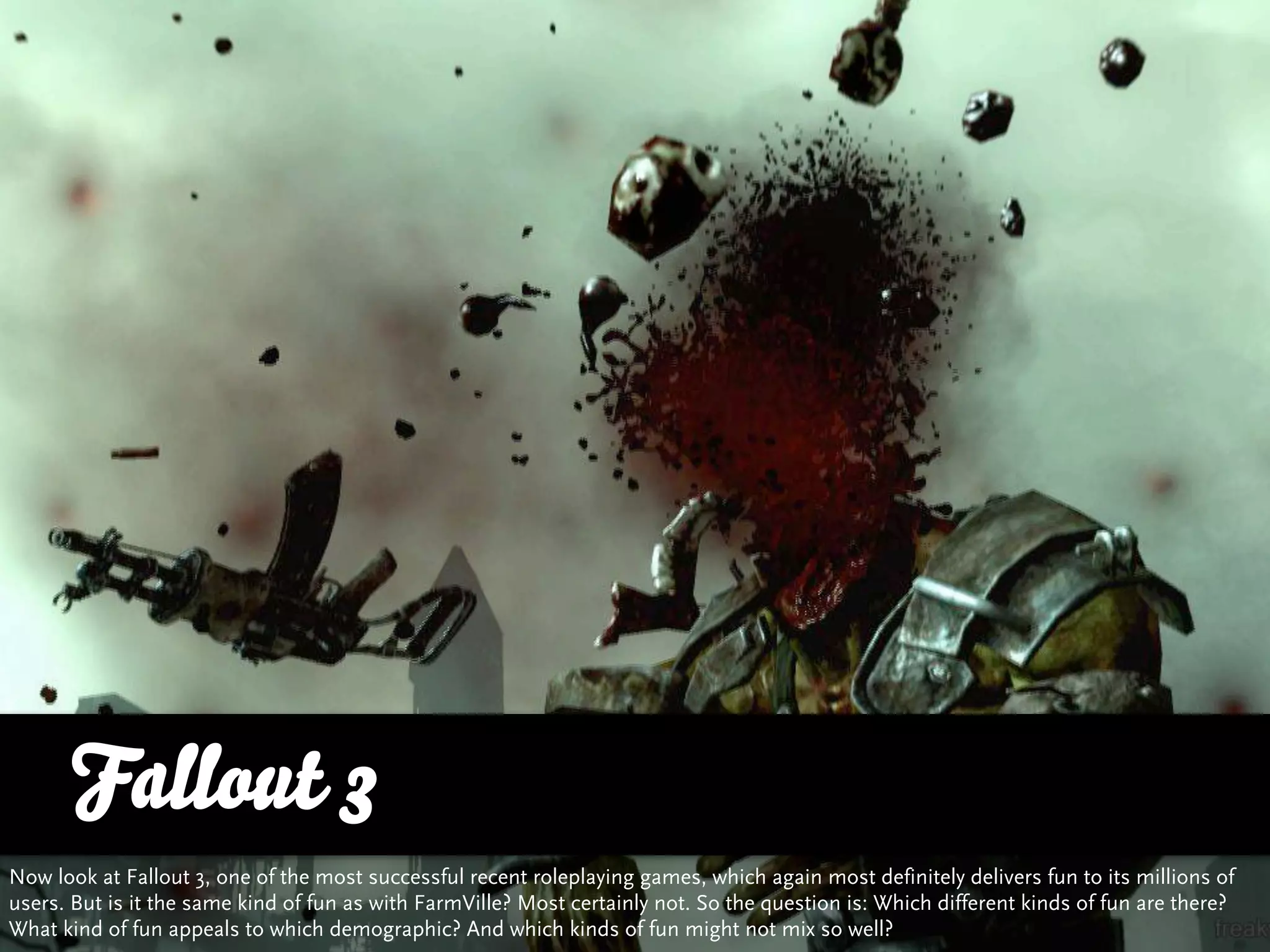 Fallout 3
Now look at Fallout 3, one of the most successful recent roleplaying games, which again most definitely delivers fun to its millions of
users. But is it the same kind of fun as with FarmVille? Most certainly not. So the question is: Which different kinds of fun are there?
What kind of fun appeals to which demographic? And which kinds of fun might not mix so well?
 
