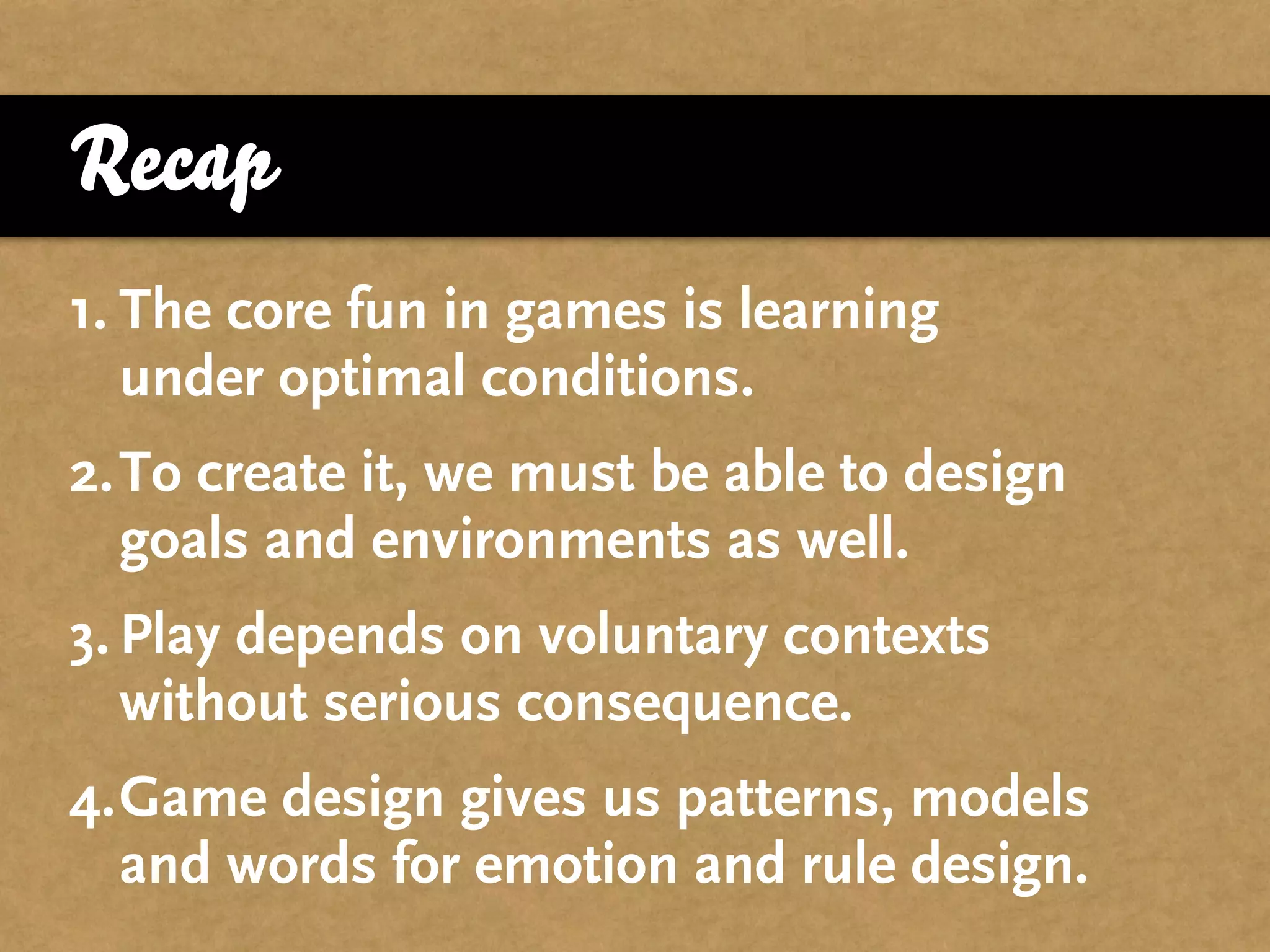 Recap
1. The core fun in games is learning
   under optimal conditions.
2.To create it, we must be able to design
  goals and environments as well.
3. Play depends on voluntary contexts
   without serious consequence.
4.Game design gives us patterns, models
  and words for emotion and rule design.
 