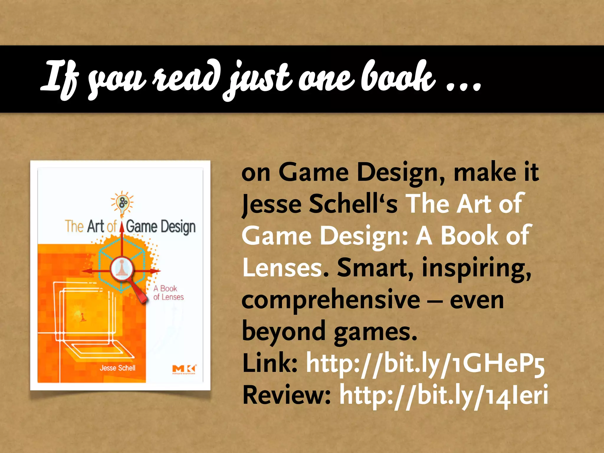 If you read just one book ...

             on Game Design, make it
             Jesse Schell‘s The Art of
             Game Design: A Book of
             Lenses. Smart, inspiring,
             comprehensive – even
             beyond games.
             Link: http://bit.ly/1GHeP5
             Review: http://bit.ly/14Ieri
 