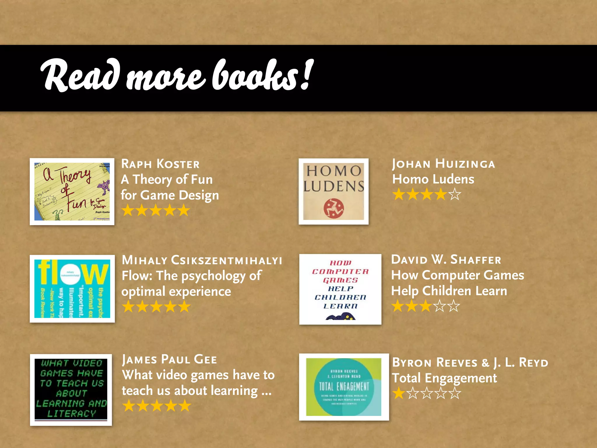 Read more books!
    Raph Koster                   Johan Huizinga
    A Theory of Fun               Homo Ludens
    for Game Design



    Mihaly Csikszentmihalyi       David W. Shaffer
    Flow: The psychology of       How Computer Games
    optimal experience            Help Children Learn



    James Paul Gee                Byron Reeves & J. L. Reyd
    What video games have to      Total Engagement
    teach us about learning ...
 