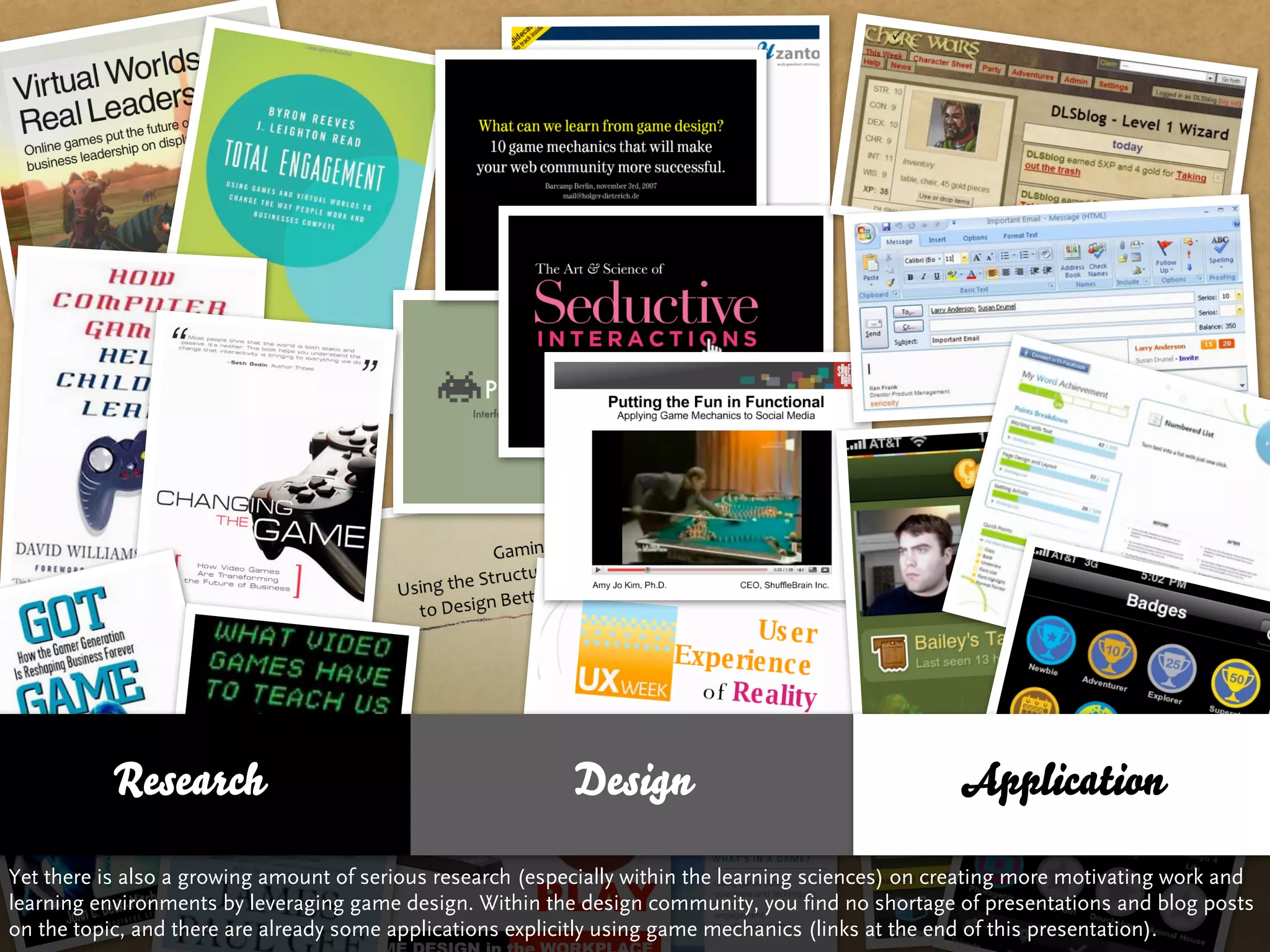 Research                                         Design                                   Application

Yet there is also a growing amount of serious research (especially within the learning sciences) on creating more motivating work and
learning environments by leveraging game design. Within the design community, you find no shortage of presentations and blog posts
on the topic, and there are already some applications explicitly using game mechanics (links at the end of this presentation).
 
