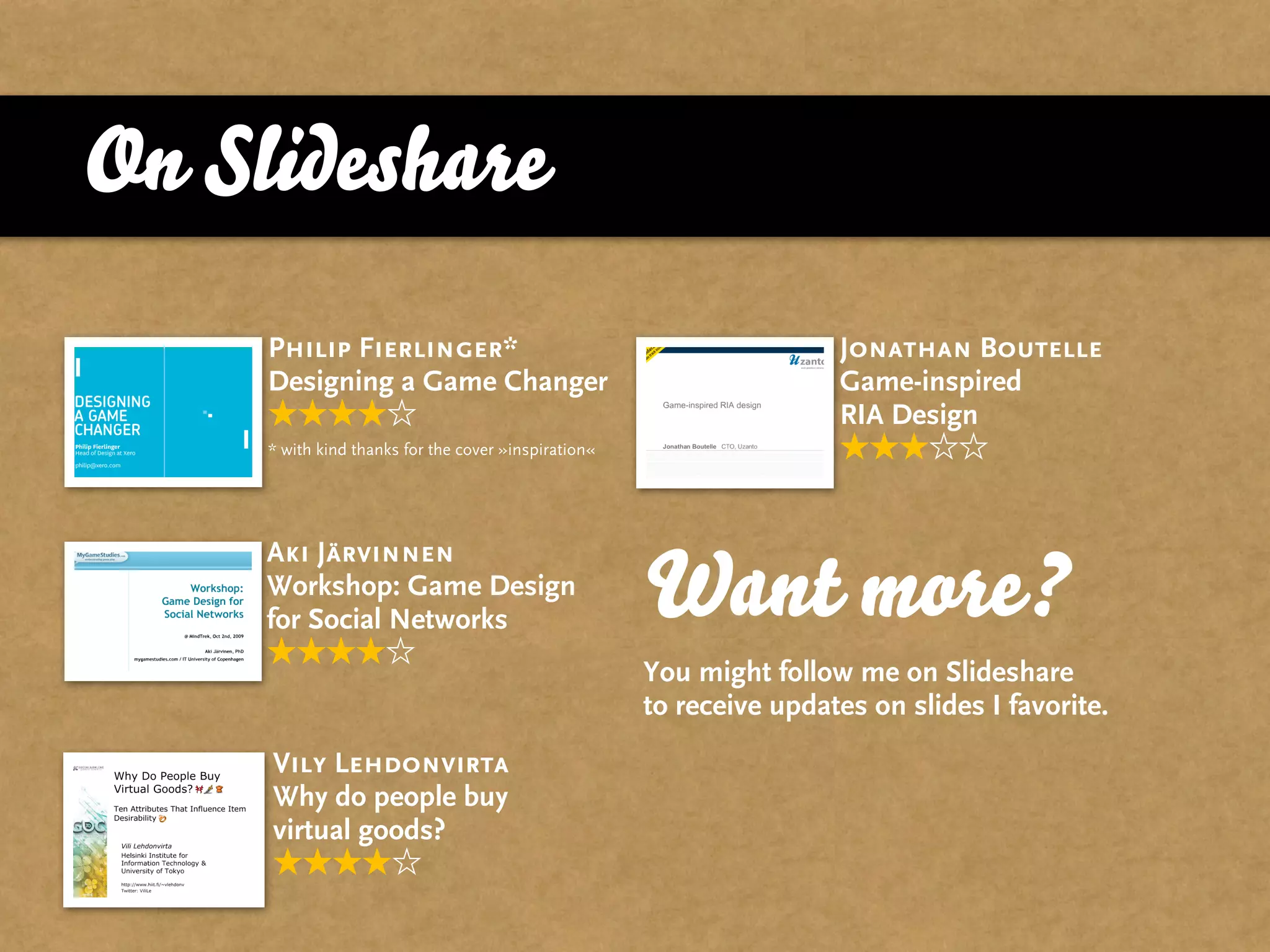 On Slideshare
     Philip Fierlinger*                                               Jonathan Boutelle
     Designing a Game Changer                                         Game-inspired
                                                                      RIA Design
     * with kind thanks for the cover »inspiration«




     Aki Järvinnen
     Workshop: Game Design
     for Social Networks                              Want more?
                                                      You might follow me on Slideshare
                                                      to receive updates on slides I favorite.
     Vily Lehdonvirta
     Why do people buy
     virtual goods?
 