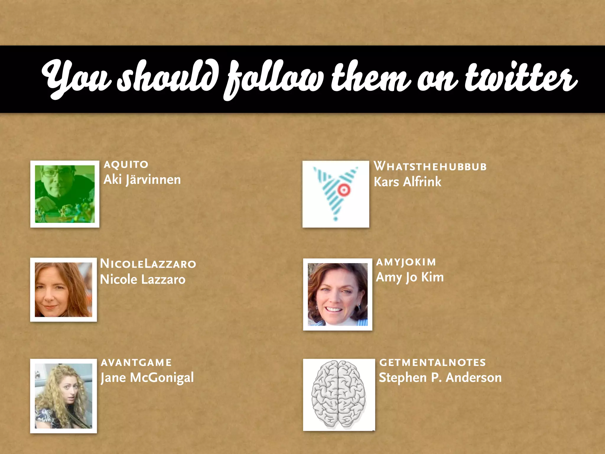 You should follow them on twitter
   aquito           Whatsthehubbub
   Aki Järvinnen    Kars Alfrink




   NicoleLazzaro    amyjokim
   Nicole Lazzaro   Amy Jo Kim




   avantgame        getmentalnotes
   Jane McGonigal   Stephen P. Anderson
 