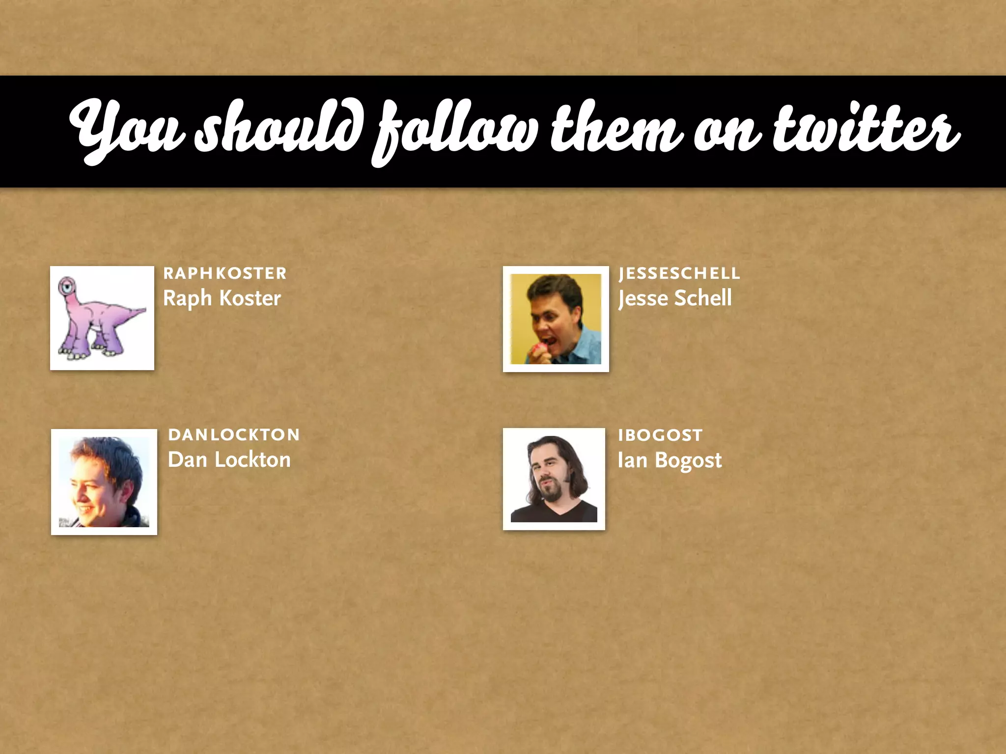 You should follow them on twitter
   raphkoster       jesseschell
   Raph Koster      Jesse Schell




   danlockton       ibogost
   Dan Lockton      Ian Bogost
 