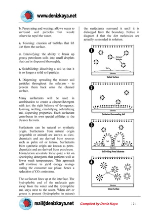 b. Penetrating and wetting: allows water to       the surfactants surround it until it is
surround soil particles that would                dislodged from the boundary. Notice in
otherwise repel the water.                        diagram 4 that the dirt molecules are
                                                  actually suspended in solution.
c. Foaming: creation of bubbles that lift
dirt from the surface.

d. Emulsifying: the ability to break up
greasy petroleum soils into small droplets
that can be dispersed thoroughly.

e. Solubilizing: dissolving a soil so that it
is no longer a solid soil particle.

f. Dispersing: spreading the minute soil
particles throughout the solution - to
prevent them back onto the cleaned
surface.

Many surfactants will be used in
combination to create a cleaner/detergent
with just the right balance of detergency,
foaming, wetting, emulsifying, solubilizing
and dispersing properties. Each surfactant
contributes its own special abilities to the
cleaner formula.

Surfactants can be natural or synthetic
origin. Surfactants from natural origin
(vegetable or animal) are known as oleo-
chemicals and are derived from sources
such as palm oil or tallow. Surfactants
from synthetic origin are known as petro-
chemicals and are derived from petroleum.
Formulation scientists focus quite a lot on
developing detergents that perform well at
lower wash temperatures. This approach
will continue to yield energy savings
during the consumer use phase, hence a
reduction of CO2 emissions.

The surfactant lines up at the interface. The
hydrophobic end of the molecule gets
away from the water and the hydrophilic
end stays next to the water. When dirt or
grease is present (hydrophobic in nature)


                                                Compiled by Deniz Kaya             -2-
 