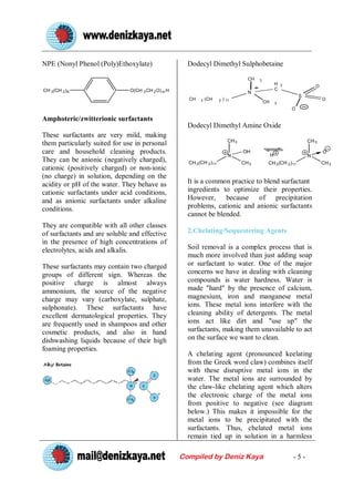 NPE (Nonyl Phenol (Poly)Ethoxylate)                   Dodecyl Dimethyl Sulphobetaine

                                                                                         CH   3
                                                                                                           H   2               O
CH 3 (CH 2 ) 8                 O(CH 2 CH 2 O) m H                                                          C
                                                                                         N
                                                                                                                       S
                                                      CH    3   (CH    2   )   11                                                  O
                                                                                                  CH       3
                                                                                                                   O

Amphoteric/zwitterionic surfactants
                                                      Dodecyl Dimethyl Amine Oxide
These surfactants are very mild, making
                                                                                CH 3                                       CH 3
them particularly suited for use in personal
care and household cleaning products.                                           N
                                                                                       OH
                                                                                                       H
                                                                                                                                   O
                                                                                                                           N
They can be anionic (negatively charged),             CH 3 (CH 2 )11                   CH 3        CH 3 (CH 2 ) 11                 CH 3
cationic (positively charged) or non-ionic
(no charge) in solution, depending on the
acidity or pH of the water. They behave as            It is a common practice to blend surfactant
cationic surfactants under acid conditions,           ingredients to optimize their properties.
and as anionic surfactants under alkaline             However, because of precipitation
conditions.                                           problems, cationic and anionic surfactants
                                                      cannot be blended.
They are compatible with all other classes
of surfactants and are soluble and effective          2.Chelating/Sequestering Agents
in the presence of high concentrations of
electrolytes, acids and alkalis.                      Soil removal is a complex process that is
                                                      much more involved than just adding soap
These surfactants may contain two charged             or surfactant to water. One of the major
groups of different sign. Whereas the                 concerns we have in dealing with cleaning
positive charge is almost always                      compounds is water hardness. Water is
ammonium, the source of the negative                  made "hard" by the presence of calcium,
charge may vary (carboxylate, sulphate,               magnesium, iron and manganese metal
sulphonate). These surfactants have                   ions. These metal ions interfere with the
excellent dermatological properties. They             cleaning ability of detergents. The metal
are frequently used in shampoos and other             ions act like dirt and "use up" the
cosmetic products, and also in hand                   surfactants, making them unavailable to act
dishwashing liquids because of their high             on the surface we want to clean.
foaming properties.
                                                      A chelating agent (pronounced keelating
                                                      from the Greek word claw) combines itself
                                                      with these disruptive metal ions in the
                                                      water. The metal ions are surrounded by
                                                      the claw-like chelating agent which alters
                                                      the electronic charge of the metal ions
                                                      from positive to negative (see diagram
                                                      below.) This makes it impossible for the
                                                      metal ions to be precipitated with the
                                                      surfactants. Thus, chelated metal ions
                                                      remain tied up in solution in a harmless

                                                    Compiled by Deniz Kaya                                         -5-
 