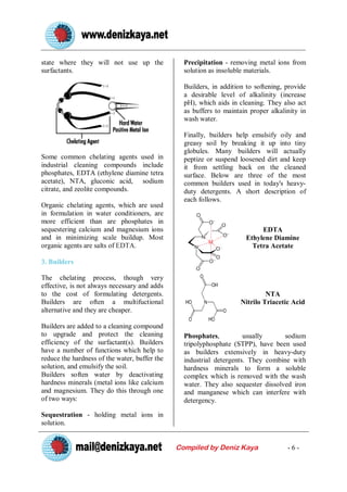 state where they will not use up the             Precipitation - removing metal ions from
surfactants.                                     solution as insoluble materials.

                                                 Builders, in addition to softening, provide
                                                 a desirable level of alkalinity (increase
                                                 pH), which aids in cleaning. They also act
                                                 as buffers to maintain proper alkalinity in
                                                 wash water.

                                                 Finally, builders help emulsify oily and
                                                 greasy soil by breaking it up into tiny
                                                 globules. Many builders will actually
Some common chelating agents used in             peptize or suspend loosened dirt and keep
industrial cleaning compounds include            it from settling back on the cleaned
phosphates, EDTA (ethylene diamine tetra         surface. Below are three of the most
acetate), NTA, gluconic acid, sodium             common builders used in today's heavy-
citrate, and zeolite compounds.                  duty detergents. A short description of
                                                 each follows.
Organic chelating agents, which are used
in formulation in water conditioners, are
more efficient than are phosphates in
sequestering calcium and magnesium ions                                    EDTA
and in minimizing scale buildup. Most                                 Ethylene Diamine
organic agents are salts of EDTA.                                       Tetra Acetate

3. Builders

The chelating process, though very
effective, is not always necessary and adds
to the cost of formulating detergents.                                        NTA
Builders are often a multifuctional                                  Nitrilo Triacetic Acid
alternative and they are cheaper.

Builders are added to a cleaning compound
to upgrade and protect the cleaning              Phosphates,          usually      sodium
efficiency of the surfactant(s). Builders        tripolyphosphate (STPP), have been used
have a number of functions which help to         as builders extensively in heavy-duty
reduce the hardness of the water, buffer the     industrial detergents. They combine with
solution, and emulsify the soil.                 hardness minerals to form a soluble
Builders soften water by deactivating            complex which is removed with the wash
hardness minerals (metal ions like calcium       water. They also sequester dissolved iron
and magnesium. They do this through one          and manganese which can interfere with
of two ways:                                     detergency.

Sequestration - holding metal ions in
solution.


                                               Compiled by Deniz Kaya                -6-
 