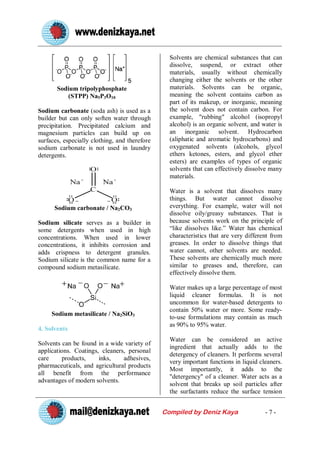 Solvents are chemical substances that can
                                                 dissolve, suspend, or extract other
                                                 materials, usually without chemically
                                                 changing either the solvents or the other
       Sodium tripolyphosphate                   materials. Solvents can be organic,
          (STPP) Na5P3O10                        meaning the solvent contains carbon as
                                                 part of its makeup, or inorganic, meaning
Sodium carbonate (soda ash) is used as a         the solvent does not contain carbon. For
builder but can only soften water through        example, "rubbing" alcohol (isopropyl
precipitation. Precipitated calcium and          alcohol) is an organic solvent, and water is
magnesium particles can build up on              an inorganic solvent. Hydrocarbon
surfaces, especially clothing, and therefore     (aliphatic and aromatic hydrocarbons) and
sodium carbonate is not used in laundry          oxygenated solvents (alcohols, glycol
detergents.                                      ethers ketones, esters, and glycol ether
                                                 esters) are examples of types of organic
                                                 solvents that can effectively dissolve many
                                                 materials.

                                                 Water is a solvent that dissolves many
                                                 things. But water cannot dissolve
      Sodium carbonate / Na2CO3                  everything. For example, water will not
                                                 dissolve oily/greasy substances. That is
Sodium silicate serves as a builder in           because solvents work on the principle of
some detergents when used in high                “like dissolves like.” Water has chemical
concentrations. When used in lower               characteristics that are very different from
concentrations, it inhibits corrosion and        greases. In order to dissolve things that
adds crispness to detergent granules.            water cannot, other solvents are needed.
Sodium silicate is the common name for a         These solvents are chemically much more
compound sodium metasilicate.                    similar to greases and, therefore, can
                                                 effectively dissolve them.

                                                 Water makes up a large percentage of most
                                                 liquid cleaner formulas. It is not
                                                 uncommon for water-based detergents to
                                                 contain 50% water or more. Some ready-
     Sodium metasilicate / Na2SiO3
                                                 to-use formulations may contain as much
                                                 as 90% to 95% water.
4. Solvents
                                                 Water can be considered an active
Solvents can be found in a wide variety of
                                                 ingredient that actually adds to the
applications. Coatings, cleaners, personal
                                                 detergency of cleaners. It performs several
care     products,     inks,    adhesives,
                                                 very important functions in liquid cleaners.
pharmaceuticals, and agricultural products
                                                 Most importantly, it adds to the
all benefit from the performance
                                                 "detergency" of a cleaner. Water acts as a
advantages of modern solvents.
                                                 solvent that breaks up soil particles after
                                                 the surfactants reduce the surface tension


                                               Compiled by Deniz Kaya                 -7-
 