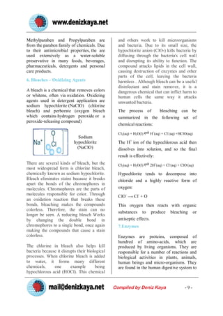 Methylparaben and Propylparaben are               and others work to kill microorganisms
from the paraben family of chemicals. Due         and bacteria. Due to its small size, the
to their antimicrobial properties, the are        hypochlorite anion (ClO-) kills bacteria by
used extensively as a water-soluble               diffusing through the bacteria's cell wall
preservative in many foods, beverages,            and disrupting its ability to function. The
pharmaceuticals, detergents and personal          compound attacks lipids in the cell wall,
care products.                                    causing destruction of enzymes and other
                                                  parts of the cell, leaving the bacteria
6. Bleaches – Oxidizing Agents                    harmless . Although bleach can be a useful
                                                  disinfectant and stain remover, it is a
A bleach is a chemical that removes colors        dangerous chemical that can inflict harm to
or whitens, often via oxidation. Oxidizing        human cells the same way it attacks
agents used in detergent application are          unwanted bacteria.
sodium hypochlorite (NaClO) (chlorine
bleach) and perborate (oxygen bleach              The process of      bleaching can be
which contains hydrogen peroxide or a             summarized in the following set of
peroxide-releasing compound)
                                                  chemical reactions:

                                                  Cl2(aq) + H2O(l)    H+(aq) + Cl-(aq) +HClO(aq)
                              Sodium
                           hypochlorite           The H+ ion of the hypochlorous acid then
                             (NaClO)              dissolves into solution, and so the final
                                                  result is effectively:
There are several kinds of bleach, but the        Cl2(aq) + H2O(l)    2H+(aq) + Cl-(aq) + ClO-(aq)
most widespread form is chlorine bleach,
chemically known as sodium hypochlorite.          Hypochlorite tends to decompose into
Bleach eliminates stains because it breaks        chloride and a highly reactive form of
apart the bonds of the chromophores in
molecules. Chromophores are the parts of          oxygen:
molecules responsible for color. Through          ClO-      Cl- + O
an oxidation reaction that breaks these
bonds, bleaching makes the compounds              This oxygen then reacts with organic
colorless. Therefore, the stain can no
                                                  substances to produce bleaching or
longer be seen. A reducing bleach Works
by changing the double bond in                    antiseptic effects.
chromophores to a single bond, once again         7.Enzymes
making the compounds that cause a stain
colorless.                                        Enzymes are proteins, composed of
                                                  hundred of amino-acids, which are
The chlorine in bleach also helps kill            produced by living organisms. They are
bacteria because it disrupts their biological     responsible for a number of reactions and
processes. When chlorine bleach is added          biological activities in plants, animals,
to water, it forms many different                 human beings and micro-organisms. They
chemicals,     one       example       being      are found in the human digestive system to
hypochlorous acid (HOCl). This chemical


                                                Compiled by Deniz Kaya                      -9-
 
