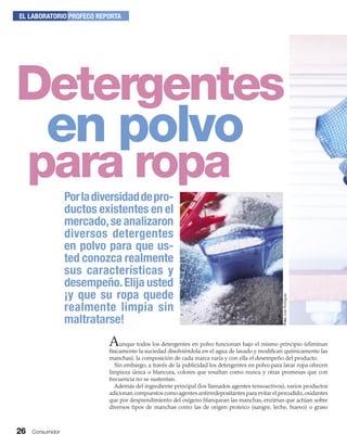 26 Consumidor
EL LABORATORIO PROFECO REPORTA
en polvo
Porladiversidaddepro-
ductos existentes en el
mercado,se analizaron
diversos detergentes
en polvo para que us-
ted conozca realmente
sus características y
desempeño.Elija usted
¡y que su ropa quede
realmente limpia sin
maltratarse!
Aunque todos los detergentes en polvo funcionan bajo el mismo principio (eliminan
físicamente la suciedad disolviéndola en el agua de lavado y modiﬁcan químicamente las
manchas), la composición de cada marca varía y con ella el desempeño del producto.
Sin embargo, a través de la publicidad los detergentes en polvo para lavar ropa ofrecen
limpieza única o blancura, colores que resaltan como nunca y otras promesas que con
frecuencia no se sustentan.
Además del ingrediente principal (los llamados agentes tensoactivos), varios productos
adicionan compuestos como agentes antirredepositantes para evitar el percudido,oxidantes
que por desprendimiento del oxígeno blanquean las manchas, enzimas que actúan sobre
diversos tipos de manchas como las de origen proteico (sangre, leche, huevo) o graso
Detergentes
para ropa
FotoJoséRodríguez
 