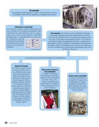 28 Consumidor
Desempeño. En todos los casos se utilizaron lavadoras
automáticas estandarizadas de la misma marca y modelo.
Los ciclos de lavado fueron de 10 minutos con carga de ropa
de 4.5 kg; se usó agua a temperatura de 20ºC (± 3) y dureza
(cantidad de sales, principalmente de calcio y magnesio) de
206 mg/l. Se utilizó la cantidad de detergente recomendada en
la etiqueta. Para los detergentes que no tienen esta indicación
se usó la cantidad más comúnmente recomendada (dos tazas
de 250 ml cada una).
El estudio
Se analizaron 40 detergentes en polvo, 29 para lavado de ropa y
11 multiusos.Todos fueron sometidos a las siguientes pruebas:
Información al consumidor
Los productos debían incluir instrucciones de
uso y ostentar en la etiqueta información sobre
contenido neto, denominación, país de origen,
marca, lote, razón social, nombre y domicilio
del fabricante o comercializador. Se revisó que
la información ofrecida
(incluyendo las leyendas
mercadotécnicas) fuera
veraz y no se prestara a
confusión.
Acción contra el percudido
Se lavaron telas blancas
de algodón en agua sucia
(preparada con mugre
equivalente al hollín con
grasa vegetal). Se evaluó
el resultado después de 15
ciclos de lavado.
Efecto sobre las telas de
color (desteñido)
Se midió el desteñido
provocado por cada deter-
gente en telas de algodón
de color verde y rojo,
colores susceptibles a la
decoloración. La medición
se hizo después de cinco
ciclos de lavado.
Eﬁciencia de lavado
Se evaluó la capacidad para
remover manchas comu-
nes y difíciles, mismas que
fueron preparadas para
probar los productos en
condiciones críticas sobre
telas de algodón 100% y
poliéster-algodón 60/40%.
Las manchas probadas
fueron espinaca, café, salsa
picante (taquera roja) y
salsa de tomate (Ragú).
Además se probó la capaci-
dad del detergente frente
a mugre extrema, aplican-
do dos tipos de manchas
normalizadas: de tierra y
de grasa (sebo).
Las pruebas para evaluar el desempeño son las siguientes:
Foto José Rodríguez
FotoJoséRodríguez
FotoJoséRodríguez
 