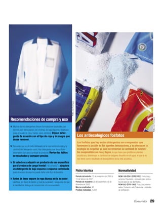 Consumidor 29
Recomendaciones de compra y uso
◗ Muchos de los detergentes ofrecen formulaciones especiales, por
ejemplo, con blanqueador, con enzimas, de baja espuma o multiusos
(para el lavado de ropa, trastes, pisos, etcétera). Elija el deter-
gente de acuerdo con el tipo de ropa y de mugre que
desee remover.
◗ Recuerde que en el costo del lavado de la ropa incide el costo y la
cantidad del detergente usado. Hay detergentes que tienen buen
desempeño con poca cantidad de producto. Revise las tablas
de resultados y compare precios.
◗ Si usted va a adquirir un producto de uso especíﬁco
para lavadora de carga frontal (“de ventanita”), adquiera
un detergente de baja espuma o espuma controlada,
pues el exceso de espuma puede dañar este tipo de lavadora.
◗ Antes de lavar separe la ropa blanca de la de color,
clasiﬁque por tipos de tejidos y nivel de suciedad, y asegúrese de que
la cantidad de detergente corresponda a la recomendada.
Los antiecológicos fosfatos
Los fosfatos que hay en los detergentes son compuestos que
favorecen la acción de los agentes tensoactivos, y su efecto en la
ecología es negativa ya que incrementan la cantidad de nutrien-
tes suspendidos en ríos y lagos, lo que hace que proliferen plantas
acuáticas y disminuya la cantidad de oxígeno disuelto en el agua, lo que a su
vez tiene como resultado el desequilibrio de la vida acuática.
Ficha técnica
Periodo del estudio: 15 de noviembre de 2006 a
15 de febrero de 2007
Periodo de muestreo: 20 de septiembre a 6 de
diciembre de 2006
Marcas analizadas: 40
Pruebas realizadas: 4,258
Normatividad
NOM-189-SSA1/SCFI-2002. Productos y
servicios. Etiquetado y envasado para produc-
tos de aseo de uso doméstico.
NOM-002-SCFI-1993. Productos preenva-
sados. Contenido neto. Tolerancias y métodos
de veriﬁcación.
FotoJoséRodríguez
FotoJoséRodríguez
 