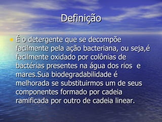 Definição

• É o detergente que se decompõe
 facilmente pela ação bacteriana, ou seja,é
 facilmente oxidado por colônias de
 bactérias presentes na água dos rios e
 mares.Sua biodegradabilidade é
 melhorada se substituirmos um de seus
 componentes formado por cadeia
 ramificada por outro de cadeia linear.
 