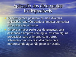 Aplicação dos detergentes
              biodegradáveis
• Os detergentes possuem as mais diversas
    aplicações, que vão desde a limpeza domestica
    ate o ramo da industria.
•   Embora a maior parte dos detergentes seja
    destinada a limpeza com água, existem alguns
    produzidos para a limpeza com outros
    solventes,como no caso dos óleos para
    motores,onde água não pode ser usada.
 