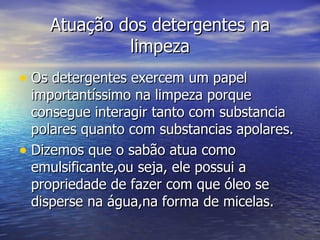 Atuação dos detergentes na
             limpeza
• Os detergentes exercem um papel
  importantíssimo na limpeza porque
  consegue interagir tanto com substancia
  polares quanto com substancias apolares.
• Dizemos que o sabão atua como
  emulsificante,ou seja, ele possui a
  propriedade de fazer com que óleo se
  disperse na água,na forma de micelas.
 