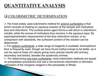 QUANTITATIVE ANALYSIS
 COLORIMETRIC DETERMINATION
 The most widely used colorimetric method for anionic surfactants is that
which consists of shaking an aqueous solution of the sample with methylene
blue and chloroform. The surface-active agent forms a salt which is chloroform-
soluble, while the excess of methylene blue remains in the aqueous layer. By
spectrophotometric measurement of the blue chloroform extract, or by
comparison with standards, the surfactant content of the solution can be
determined.
 For cationic surfactants, a wide range of reagents is available; bromophenol
blue is frequently used, though we have found methyl orange to be better, as it
can be used at lower pH values giving more precise results with primary,
secondary and tertiary, besides the quaternary amines.
 For determining non-ionic surfactants, most colorimetric methods are based
on precipitation procedures and use a conventional colorimetric or titrimetric
estimation of the inorganic reagent in the precipitate or filtrate.
 