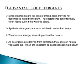  Since detergents are the salts of strong acids they do not
decompose in acidic medium. Thus detergents can effectively
clean fabric even if the water is acidic.
 Synthetic detergents are more soluble in water than soaps.
 They have a stronger cleansing action than soaps.
 As detergents are derived from petroleum they save on natural
vegetable oils, which are important as essential cooking medium
 