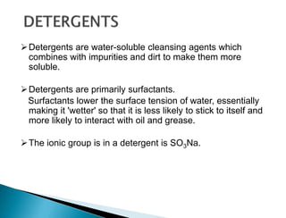 Detergents are water-soluble cleansing agents which
combines with impurities and dirt to make them more
soluble.
Detergents are primarily surfactants.
Surfactants lower the surface tension of water, essentially
making it 'wetter' so that it is less likely to stick to itself and
more likely to interact with oil and grease.
The ionic group is in a detergent is SO3Na.
 