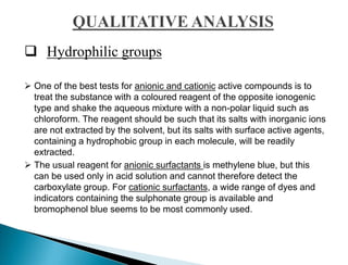  Hydrophilic groups
 One of the best tests for anionic and cationic active compounds is to
treat the substance with a coloured reagent of the opposite ionogenic
type and shake the aqueous mixture with a non-polar liquid such as
chloroform. The reagent should be such that its salts with inorganic ions
are not extracted by the solvent, but its salts with surface active agents,
containing a hydrophobic group in each molecule, will be readily
extracted.
 The usual reagent for anionic surfactants is methylene blue, but this
can be used only in acid solution and cannot therefore detect the
carboxylate group. For cationic surfactants, a wide range of dyes and
indicators containing the sulphonate group is available and
bromophenol blue seems to be most commonly used.
 