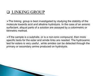  LINKING GROUP
The linking group is best investigated by studying the stability of the
molecule towards acid and alkaline hydrolysis. In the case of an anionic
surfactant, aliquot parts of a solution are assayed by a colorimetric or
titrimetric method.
If the sample is a sulphate, or is a non-ionic compound, then more
specific tests for the ester and amide links are needed. The hydroxamic
test for esters is very useful , while amides can be detected through the
primary or secondary amine produced on hydrolysis.
 