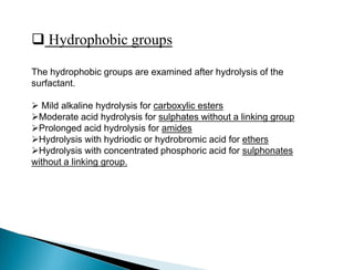  Hydrophobic groups
The hydrophobic groups are examined after hydrolysis of the
surfactant.
 Mild alkaline hydrolysis for carboxylic esters
Moderate acid hydrolysis for sulphates without a linking group
Prolonged acid hydrolysis for amides
Hydrolysis with hydriodic or hydrobromic acid for ethers
Hydrolysis with concentrated phosphoric acid for sulphonates
without a linking group.
 