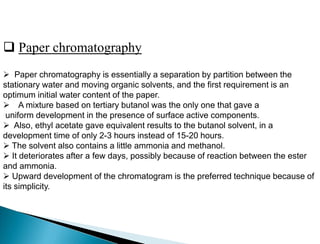  Paper chromatography
 Paper chromatography is essentially a separation by partition between the
stationary water and moving organic solvents, and the first requirement is an
optimum initial water content of the paper.
 A mixture based on tertiary butanol was the only one that gave a
uniform development in the presence of surface active components.
 Also, ethyl acetate gave equivalent results to the butanol solvent, in a
development time of only 2-3 hours instead of 15-20 hours.
 The solvent also contains a little ammonia and methanol.
 It deteriorates after a few days, possibly because of reaction between the ester
and ammonia.
 Upward development of the chromatogram is the preferred technique because of
its simplicity.
 