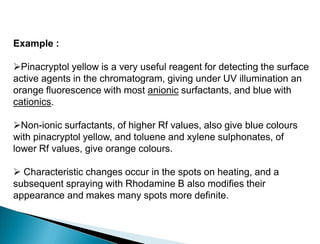 Example :
Pinacryptol yellow is a very useful reagent for detecting the surface
active agents in the chromatogram, giving under UV illumination an
orange fluorescence with most anionic surfactants, and blue with
cationics.
Non-ionic surfactants, of higher Rf values, also give blue colours
with pinacryptol yellow, and toluene and xylene sulphonates, of
lower Rf values, give orange colours.
 Characteristic changes occur in the spots on heating, and a
subsequent spraying with Rhodamine B also modifies their
appearance and makes many spots more definite.
 