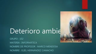 Deterioro ambiental
GRUPO : 102
MATERIA : INFORMÁTICA
NOMBRE DE PROFESOR : MARCO MENDOSA
NOMBRE : ELIEL HERNÁNDEZ CAMACHO
 