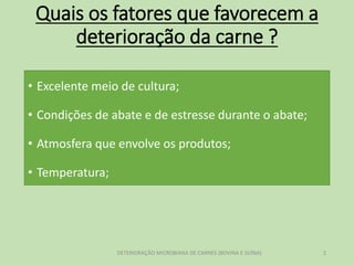 Quais os fatores que favorecem a
deterioração da carne ?
• Excelente meio de cultura;
• Condições de abate e de estresse durante o abate;
• Atmosfera que envolve os produtos;
• Temperatura;
DETERIORAÇÃO MICROBIANA DE CARNES (BOVINA E SUÍNA) 2
 
