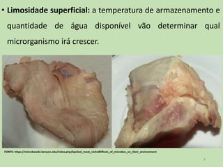 • Limosidade superficial: a temperatura de armazenamento e
quantidade de água disponível vão determinar qual
microrganismo irá crescer.
4
FONTE: https://microbewiki.kenyon.edu/index.php/Spoiled_meat_niche#Effects_of_microbes_on_their_environment
 