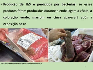 • Produção de H2S e peróxidos por bactérias: se esses
produtos forem produzidos durante a embalagem a vácuo, a
coloração verde, marrom ou cinza aparecerá após a
exposição ao ar.
6
FONTE: http://www.ofluminense.com.br e http://thermkal.blogspot.com.br/
 