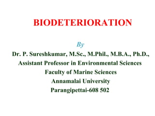 BIODETERIORATION
Dr. P. Sureshkumar, M.Sc., M.Phil., M.B.A., Ph.D.,
Assistant Professor in Environmental Sciences
Faculty of Marine Sciences
Annamalai University
Parangipettai-608 502
By
 