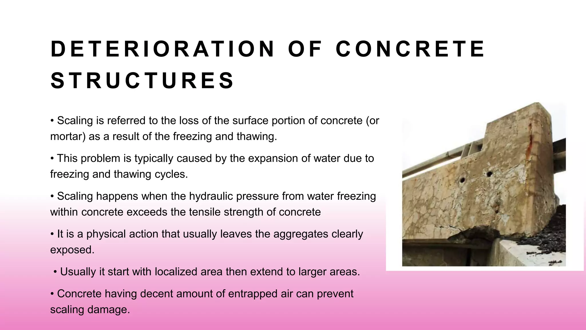 D E T E R I O R AT I O N O F C O N C R E T E
S T R U C T U R E S
• Scaling is referred to the loss of the surface portion of concrete (or
mortar) as a result of the freezing and thawing.
• This problem is typically caused by the expansion of water due to
freezing and thawing cycles.
• Scaling happens when the hydraulic pressure from water freezing
within concrete exceeds the tensile strength of concrete
• It is a physical action that usually leaves the aggregates clearly
exposed.
• Usually it start with localized area then extend to larger areas.
• Concrete having decent amount of entrapped air can prevent
scaling damage.
 