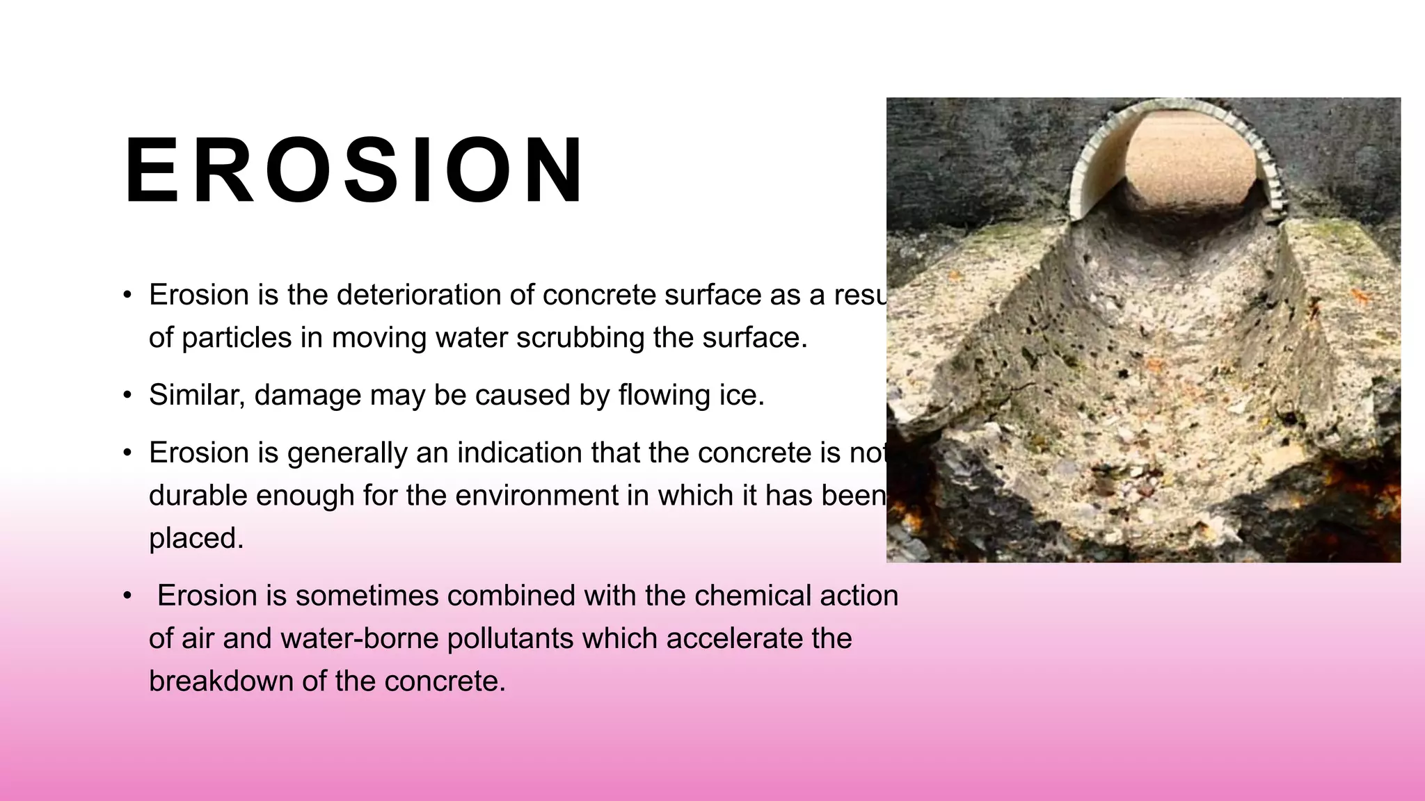 EROSION
• Erosion is the deterioration of concrete surface as a result
of particles in moving water scrubbing the surface.
• Similar, damage may be caused by flowing ice.
• Erosion is generally an indication that the concrete is not
durable enough for the environment in which it has been
placed.
• Erosion is sometimes combined with the chemical action
of air and water-borne pollutants which accelerate the
breakdown of the concrete.
 