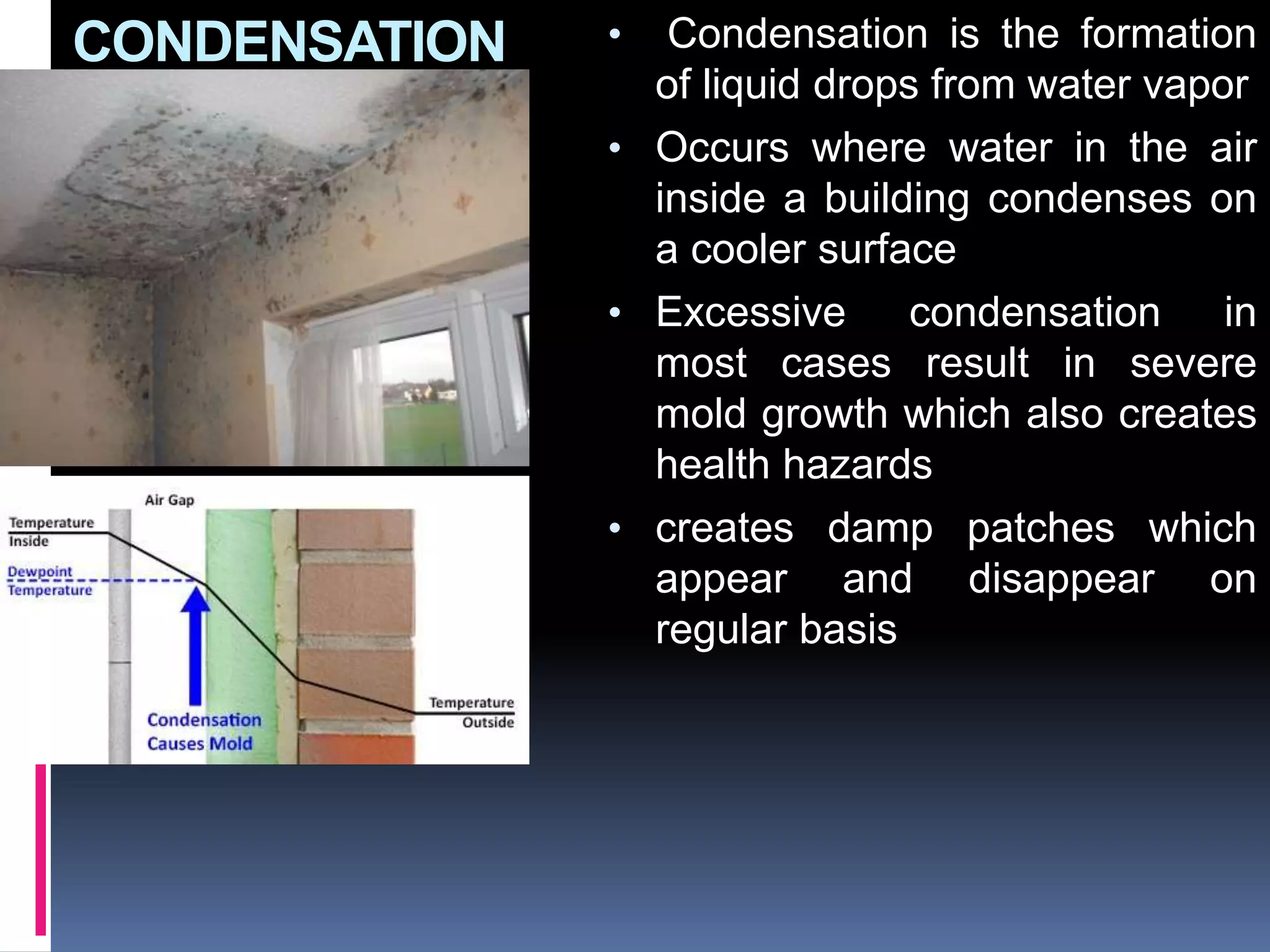 CONDENSATION • Condensation is the formation
of liquid drops from water vapor
• Occurs where water in the air
inside a building condenses on
a cooler surface
• Excessive condensation in
most cases result in severe
mold growth which also creates
health hazards
• creates damp patches which
appear and disappear on
regular basis
 