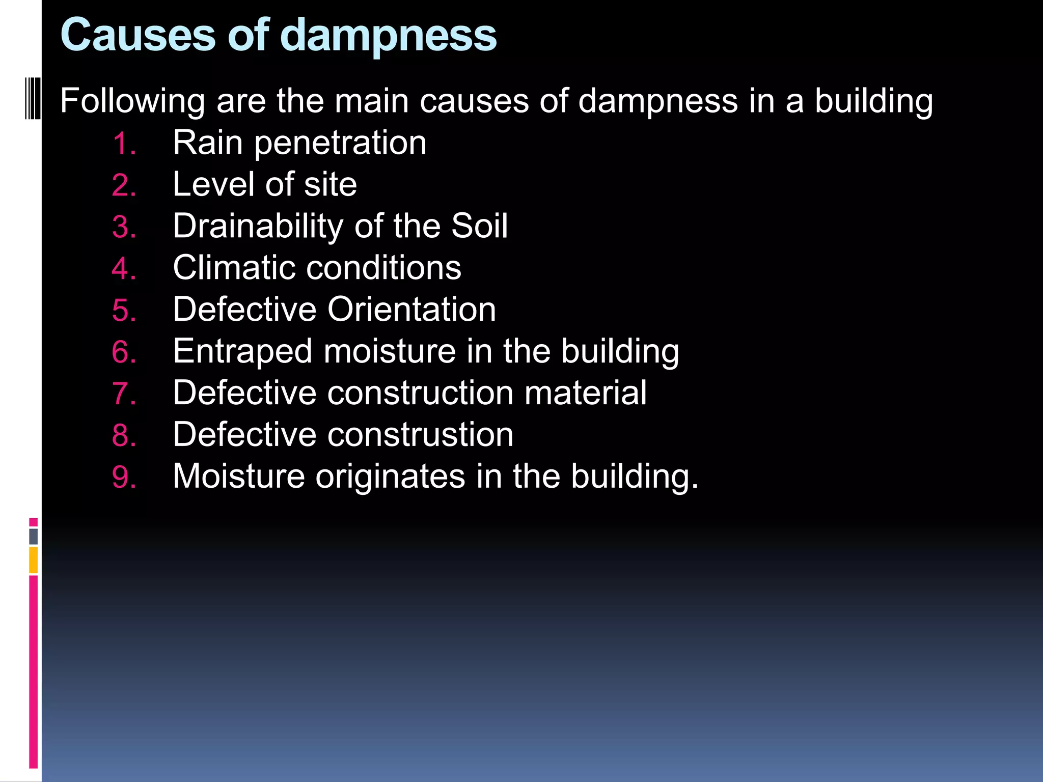 Causes of dampness
Following are the main causes of dampness in a building
1. Rain penetration
2. Level of site
3. Drainability of the Soil
4. Climatic conditions
5. Defective Orientation
6. Entraped moisture in the building
7. Defective construction material
8. Defective construstion
9. Moisture originates in the building.
 