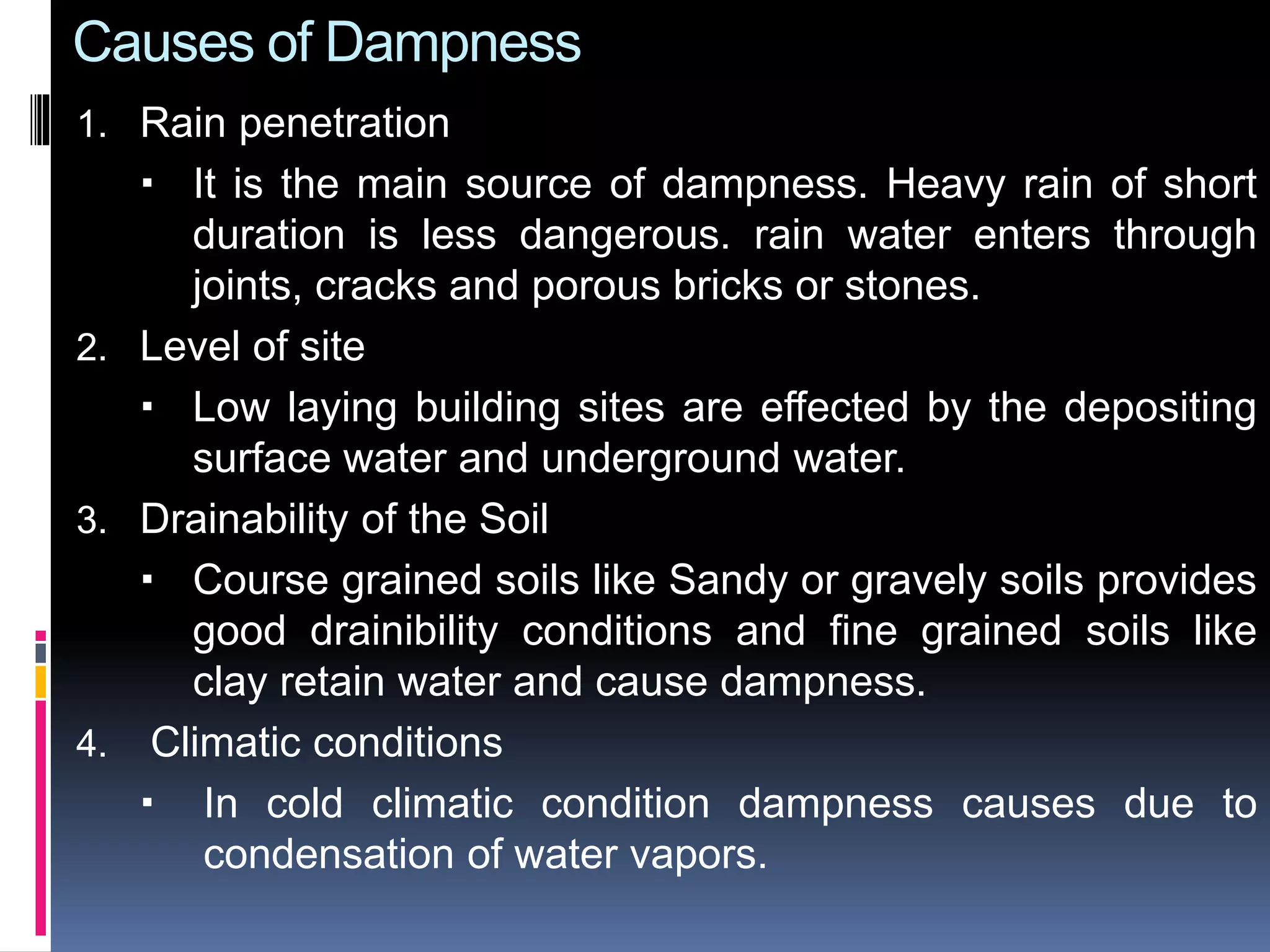 Causes of Dampness
1. Rain penetration
 It is the main source of dampness. Heavy rain of short
duration is less dangerous. rain water enters through
joints, cracks and porous bricks or stones.
2. Level of site
 Low laying building sites are effected by the depositing
surface water and underground water.
3. Drainability of the Soil
 Course grained soils like Sandy or gravely soils provides
good drainibility conditions and fine grained soils like
clay retain water and cause dampness.
4. Climatic conditions
 In cold climatic condition dampness causes due to
condensation of water vapors.
 
