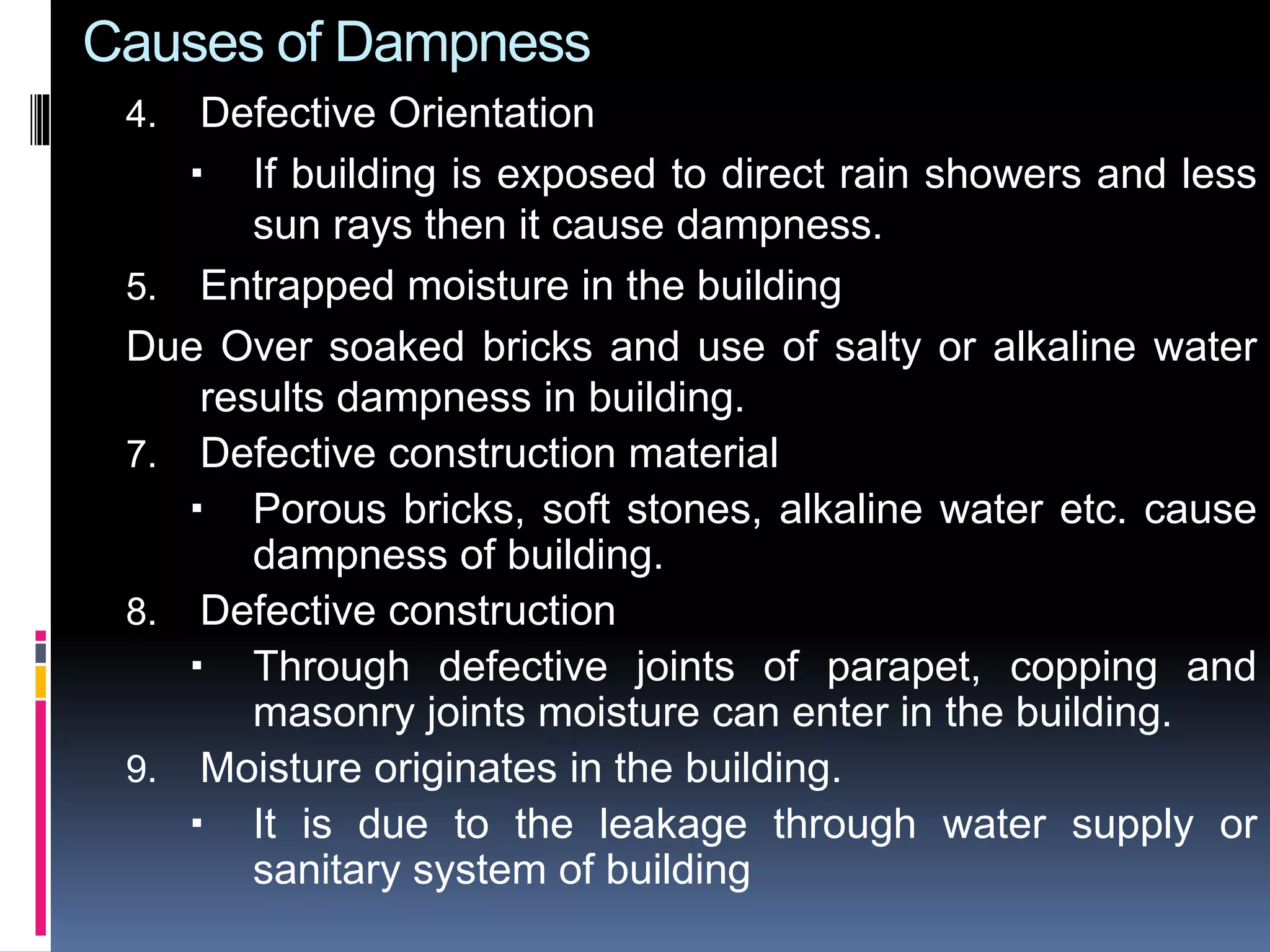 Causes of Dampness
4. Defective Orientation
 If building is exposed to direct rain showers and less
sun rays then it cause dampness.
5. Entrapped moisture in the building
Due Over soaked bricks and use of salty or alkaline water
results dampness in building.
7. Defective construction material
 Porous bricks, soft stones, alkaline water etc. cause
dampness of building.
8. Defective construction
 Through defective joints of parapet, copping and
masonry joints moisture can enter in the building.
9. Moisture originates in the building.
 It is due to the leakage through water supply or
sanitary system of building
 