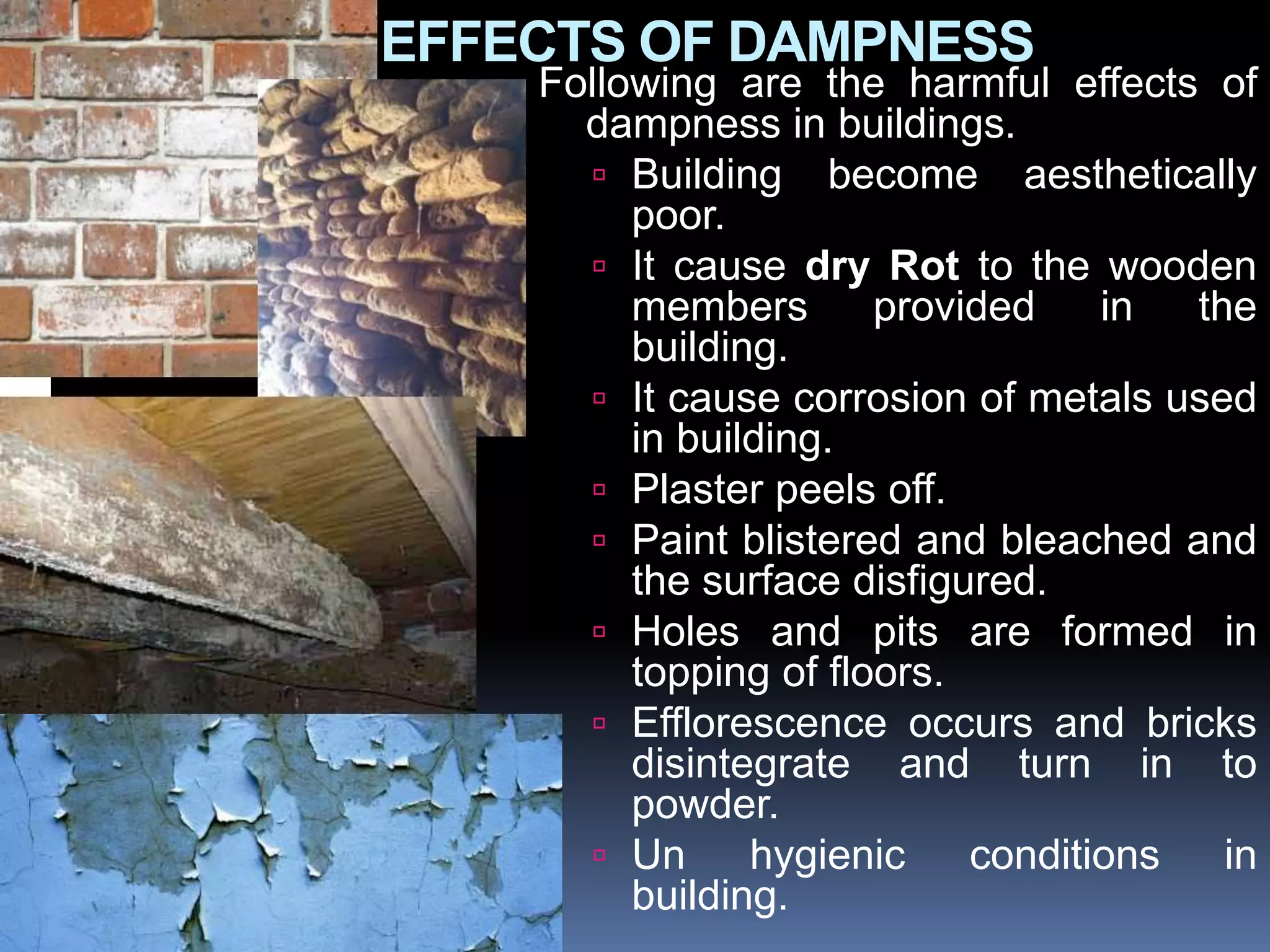 EFFECTS OF DAMPNESS
Following are the harmful effects of
dampness in buildings.
 Building become aesthetically
poor.
 It cause dry Rot to the wooden
members provided in the
building.
 It cause corrosion of metals used
in building.
 Plaster peels off.
 Paint blistered and bleached and
the surface disfigured.
 Holes and pits are formed in
topping of floors.
 Efflorescence occurs and bricks
disintegrate and turn in to
powder.
 Un hygienic conditions in
building.
 