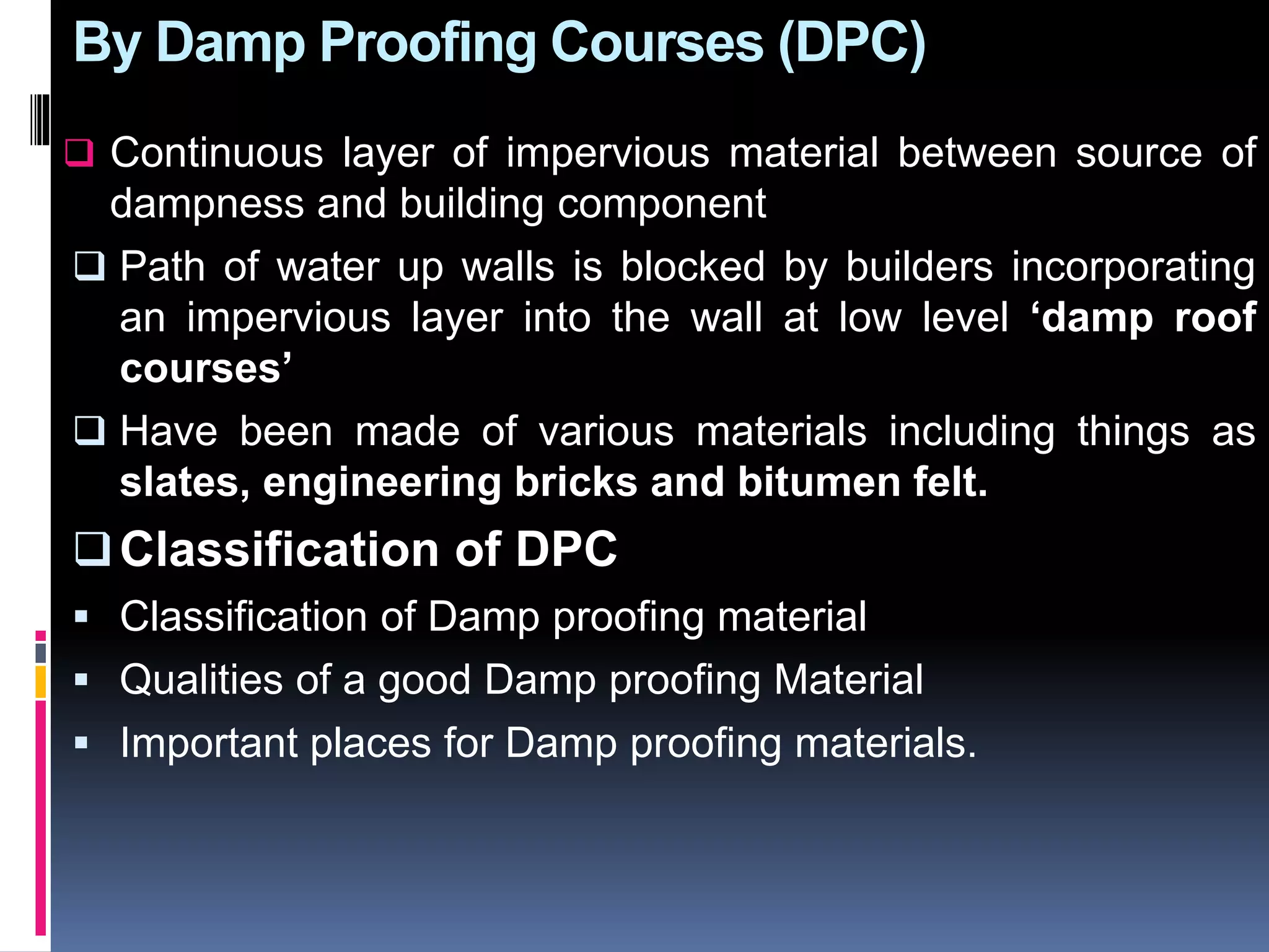 By Damp Proofing Courses (DPC)
 Continuous layer of impervious material between source of
dampness and building component
 Path of water up walls is blocked by builders incorporating
an impervious layer into the wall at low level ‘damp roof
courses’
 Have been made of various materials including things as
slates, engineering bricks and bitumen felt.
Classification of DPC
 Classification of Damp proofing material
 Qualities of a good Damp proofing Material
 Important places for Damp proofing materials.
 