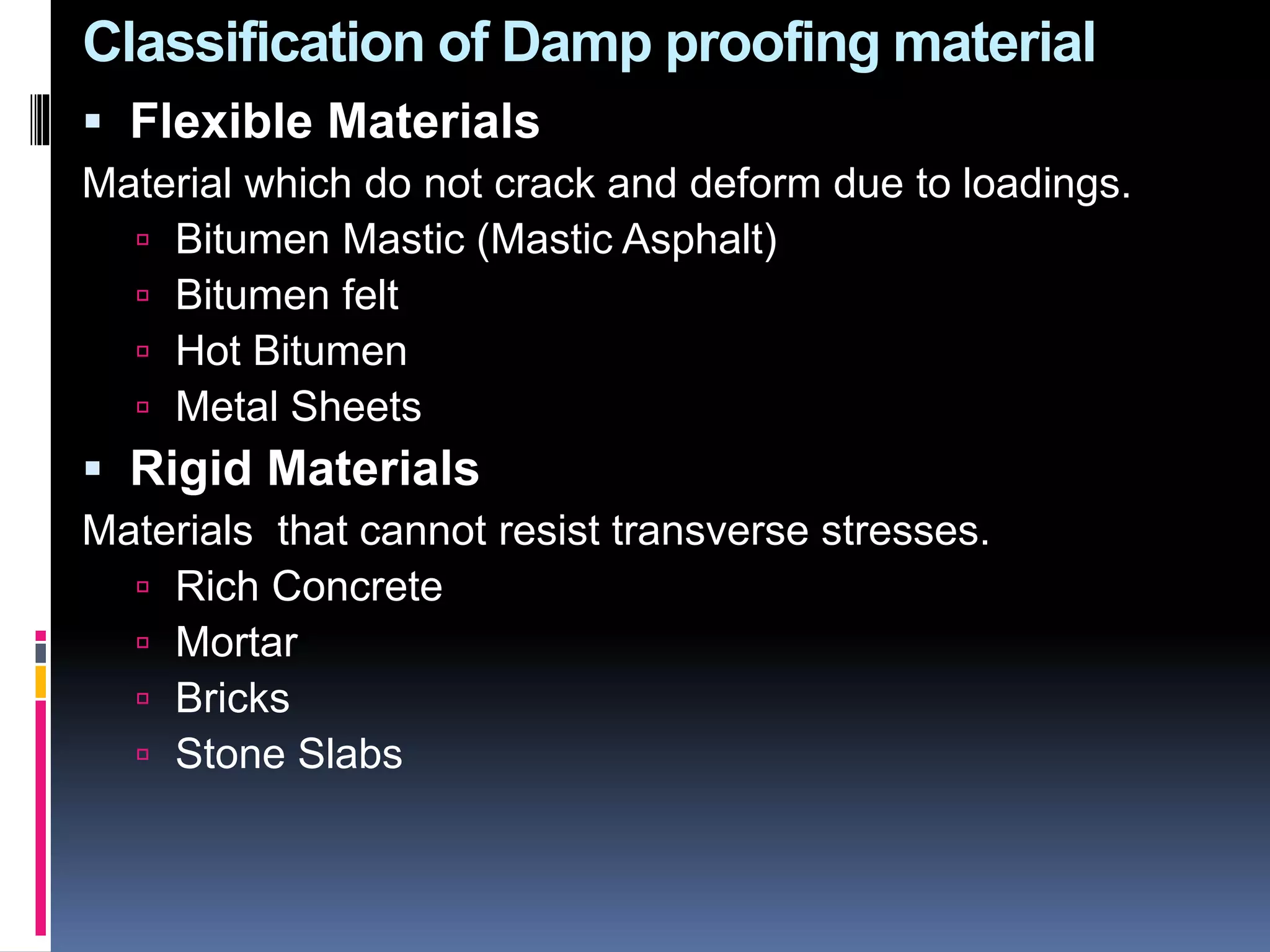 Classification of Damp proofing material
 Flexible Materials
Material which do not crack and deform due to loadings.
 Bitumen Mastic (Mastic Asphalt)
 Bitumen felt
 Hot Bitumen
 Metal Sheets
 Rigid Materials
Materials that cannot resist transverse stresses.
 Rich Concrete
 Mortar
 Bricks
 Stone Slabs
 