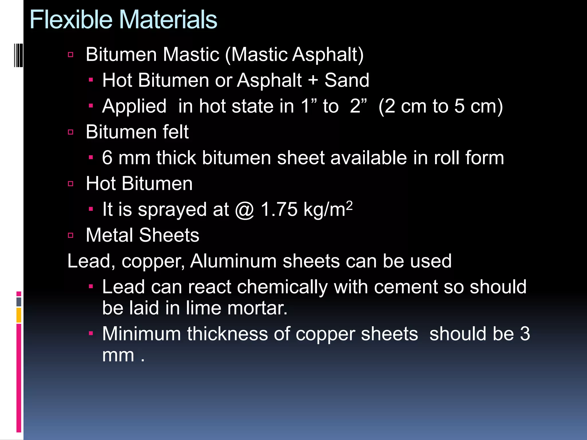 Flexible Materials
 Bitumen Mastic (Mastic Asphalt)
 Hot Bitumen or Asphalt + Sand
 Applied in hot state in 1” to 2” (2 cm to 5 cm)
 Bitumen felt
 6 mm thick bitumen sheet available in roll form
 Hot Bitumen
 It is sprayed at @ 1.75 kg/m2
 Metal Sheets
Lead, copper, Aluminum sheets can be used
 Lead can react chemically with cement so should
be laid in lime mortar.
 Minimum thickness of copper sheets should be 3
mm .
 