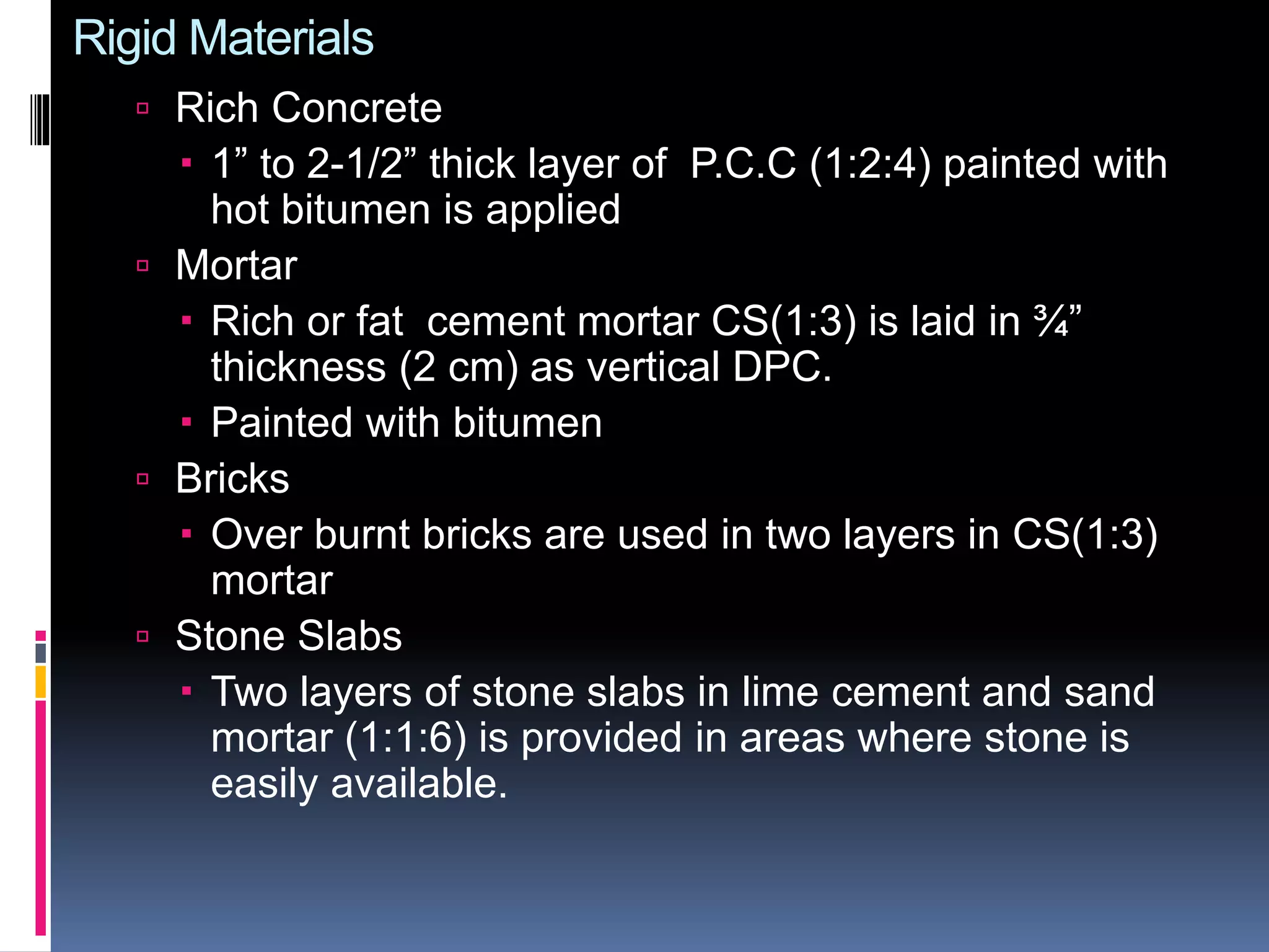Rigid Materials
 Rich Concrete
 1” to 2-1/2” thick layer of P.C.C (1:2:4) painted with
hot bitumen is applied
 Mortar
 Rich or fat cement mortar CS(1:3) is laid in ¾”
thickness (2 cm) as vertical DPC.
 Painted with bitumen
 Bricks
 Over burnt bricks are used in two layers in CS(1:3)
mortar
 Stone Slabs
 Two layers of stone slabs in lime cement and sand
mortar (1:1:6) is provided in areas where stone is
easily available.
 