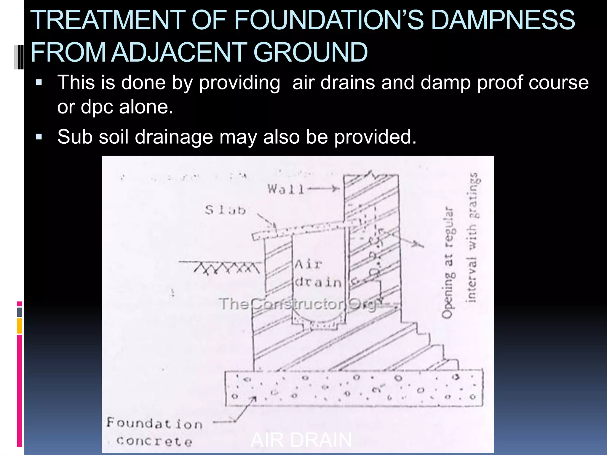 AIR DRAIN
TREATMENT OF FOUNDATION’S DAMPNESS
FROMADJACENT GROUND
 This is done by providing air drains and damp proof course
or dpc alone.
 Sub soil drainage may also be provided.
 