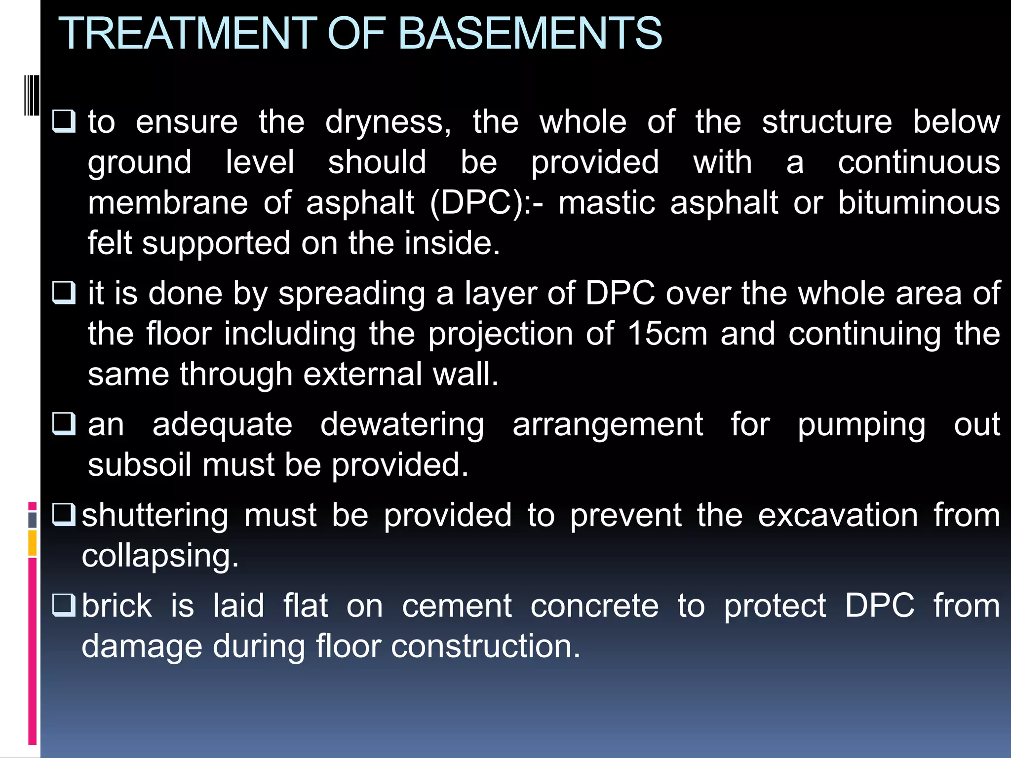 TREATMENT OF BASEMENTS
 to ensure the dryness, the whole of the structure below
ground level should be provided with a continuous
membrane of asphalt (DPC):- mastic asphalt or bituminous
felt supported on the inside.
 it is done by spreading a layer of DPC over the whole area of
the floor including the projection of 15cm and continuing the
same through external wall.
 an adequate dewatering arrangement for pumping out
subsoil must be provided.
shuttering must be provided to prevent the excavation from
collapsing.
brick is laid flat on cement concrete to protect DPC from
damage during floor construction.
 