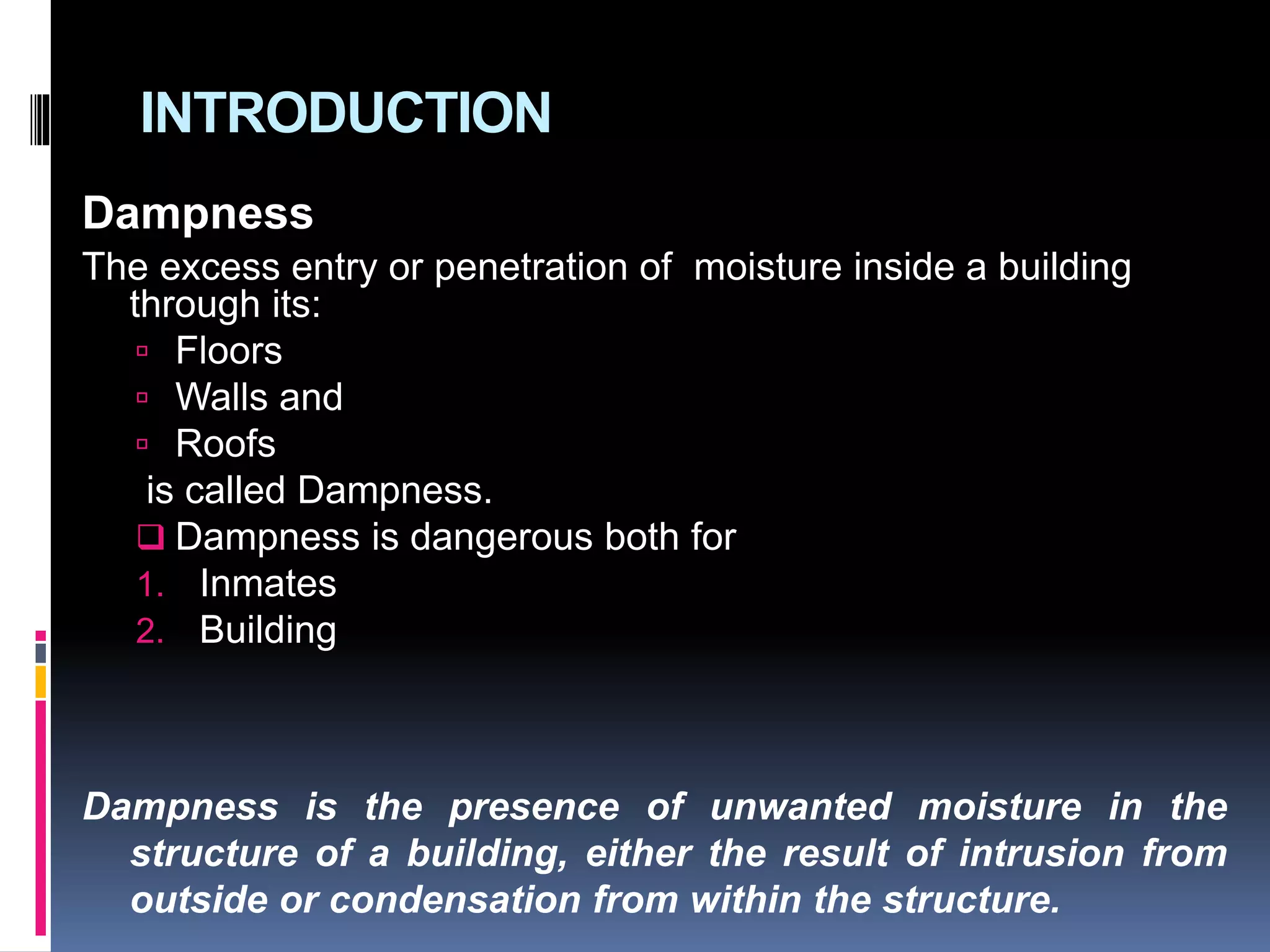 INTRODUCTION
Dampness
The excess entry or penetration of moisture inside a building
through its:
 Floors
 Walls and
 Roofs
is called Dampness.
 Dampness is dangerous both for
1. Inmates
2. Building
Dampness is the presence of unwanted moisture in the
structure of a building, either the result of intrusion from
outside or condensation from within the structure.
 