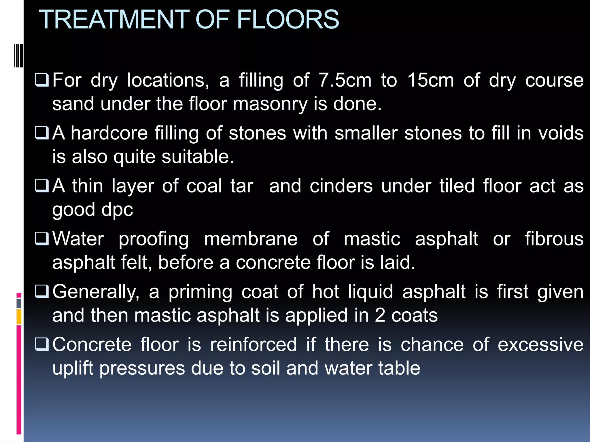 TREATMENT OF FLOORS
For dry locations, a filling of 7.5cm to 15cm of dry course
sand under the floor masonry is done.
A hardcore filling of stones with smaller stones to fill in voids
is also quite suitable.
A thin layer of coal tar and cinders under tiled floor act as
good dpc
Water proofing membrane of mastic asphalt or fibrous
asphalt felt, before a concrete floor is laid.
Generally, a priming coat of hot liquid asphalt is first given
and then mastic asphalt is applied in 2 coats
Concrete floor is reinforced if there is chance of excessive
uplift pressures due to soil and water table
 