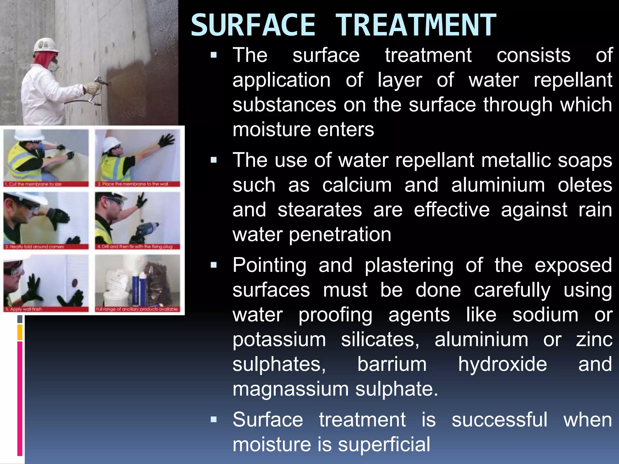 SURFACE TREATMENT
 The surface treatment consists of
application of layer of water repellant
substances on the surface through which
moisture enters
 The use of water repellant metallic soaps
such as calcium and aluminium oletes
and stearates are effective against rain
water penetration
 Pointing and plastering of the exposed
surfaces must be done carefully using
water proofing agents like sodium or
potassium silicates, aluminium or zinc
sulphates, barrium hydroxide and
magnassium sulphate.
 Surface treatment is successful when
moisture is superficial
 