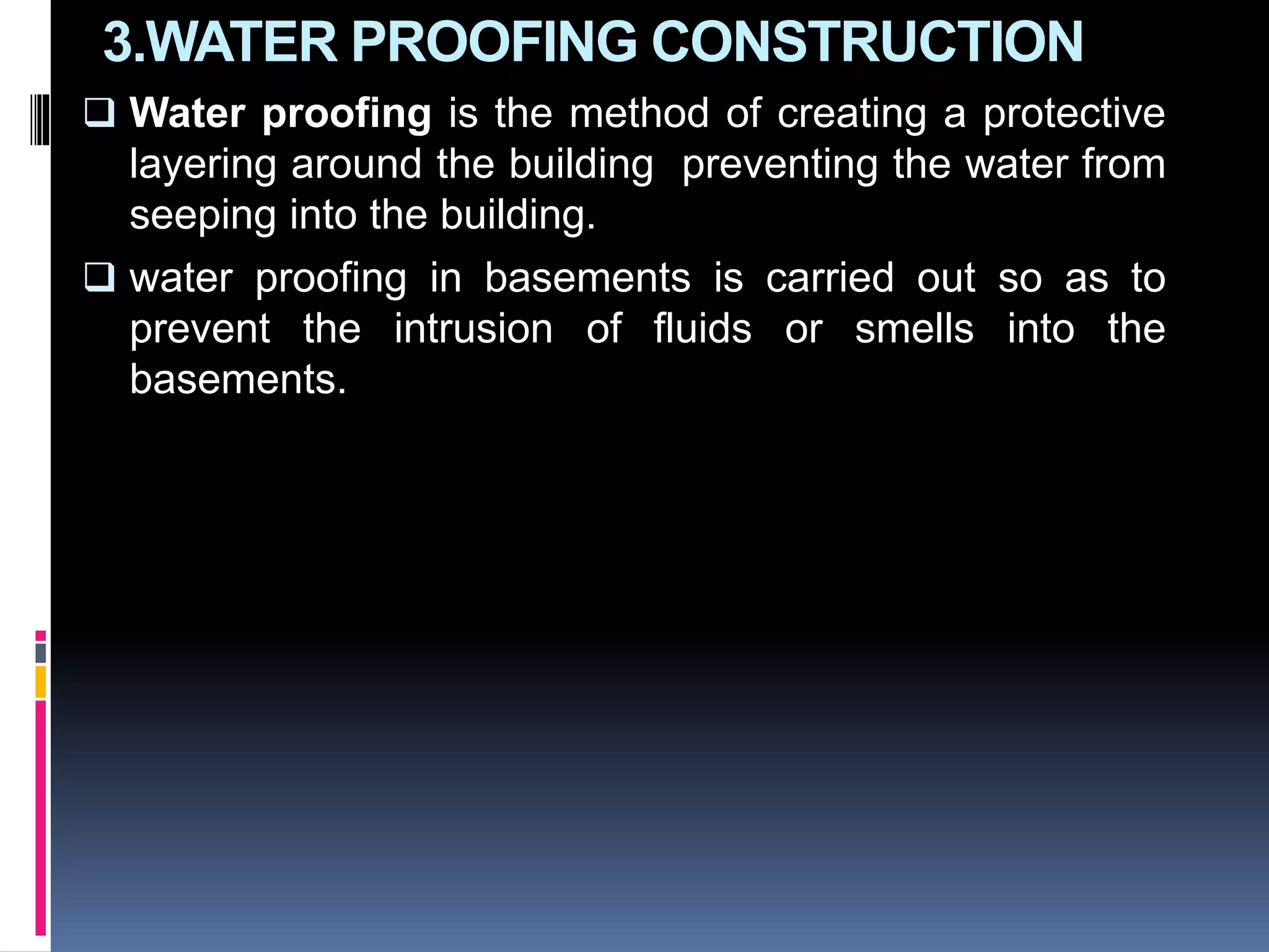 3.WATER PROOFING CONSTRUCTION
 Water proofing is the method of creating a protective
layering around the building preventing the water from
seeping into the building.
 water proofing in basements is carried out so as to
prevent the intrusion of fluids or smells into the
basements.
 