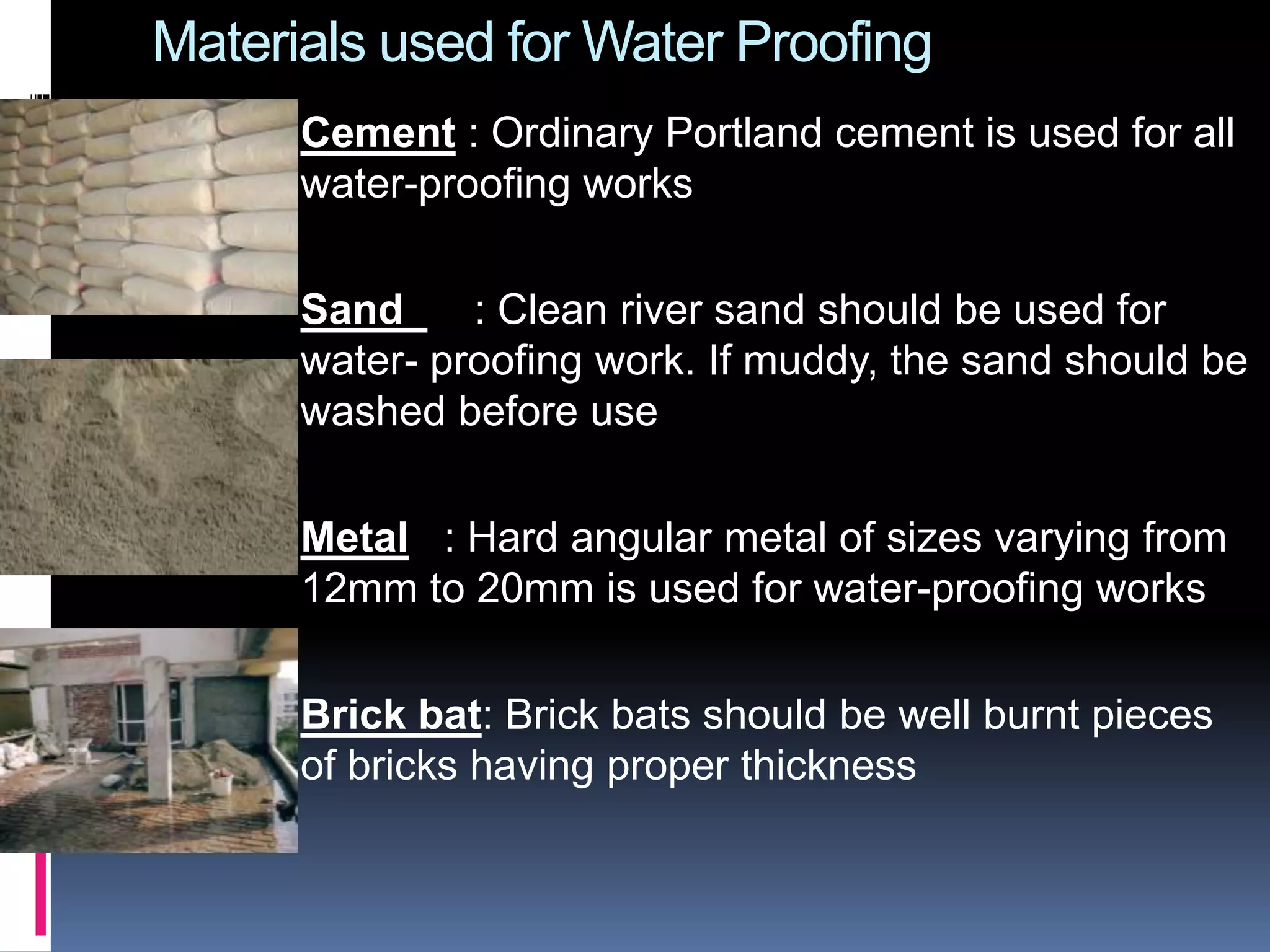 Materials used for Water Proofing
Cement : Ordinary Portland cement is used for all
water-proofing works
Sand : Clean river sand should be used for
water- proofing work. If muddy, the sand should be
washed before use
Metal : Hard angular metal of sizes varying from
12mm to 20mm is used for water-proofing works
Brick bat: Brick bats should be well burnt pieces
of bricks having proper thickness
 